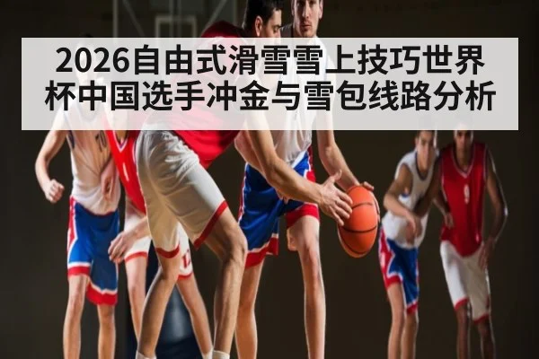2026自由式滑雪雪上技巧世界杯中国选手冲金与雪包线路分析